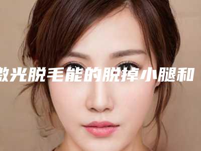 激光脱毛能的脱掉小腿和手臂上的汗毛吗,两腿做一次激光脱毛要多少钱
