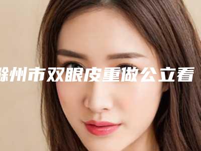 滁州市双眼皮重做公立看诊全力以赴(滁州市双眼皮重做整形医院)