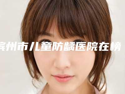 滨州市儿童防龋医院在榜名单哪家是正规的(滨州市儿童防龋口腔医院点赞超过公立)