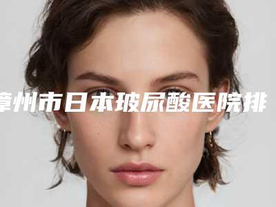 漳州市日本玻尿酸医院排行综合实力前十佳实力评测（漳州科洛伊医疗美容诊所收费标准现揭晓）