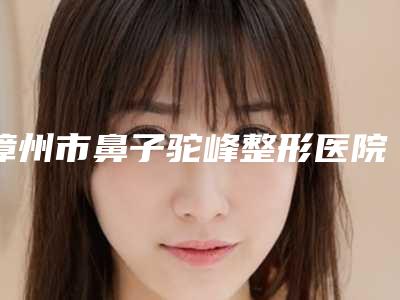漳州市鼻子驼峰整形医院哪家-漳州巧兰医学美容诊所口碑炸裂