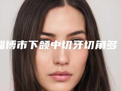 淄博市下颌中切牙切角多少钱-淄博市下颌中切牙切角医院在榜清单十强深刻了解