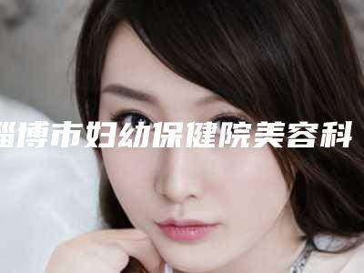淄博市妇幼保健院美容科,淄博丽美医疗美容门诊部哪家更厉害
