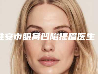 淮安市眼窝凹陷提眉医生排名榜汇总口碑亲测分享-史钰医生榜前三惊艳亮相