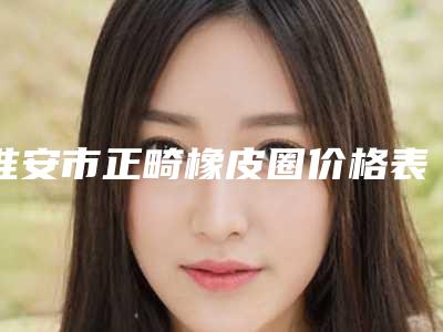 淮安市正畸橡皮圈价格表(费用)新一览-淮安市正畸橡皮圈价格