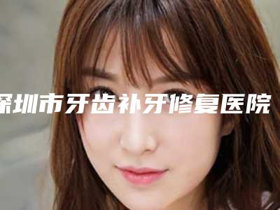 深圳市牙齿补牙修复医院上榜清单前十top榜一览(深圳市牙齿补牙修复口腔医院2025价格优惠情况)