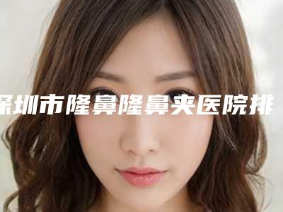 深圳市隆鼻隆鼻夹医院排行十强大咖合集-深圳美度医疗美容门诊部收费不贵是真的