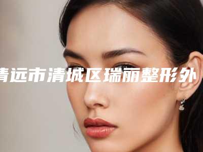清远市清城区瑞丽整形外科价格(费用)清单2025上线附双眼皮整容手术案例