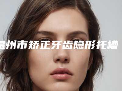 温州市矫正牙齿隐形托槽医生上榜名单top10强人气飙升-温州市何彪口腔医生