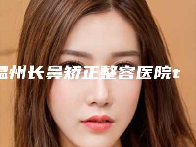 温州长鼻矫正整容医院top榜10强口碑整理,温州伯思立医院医疗美容科价格蛮实在