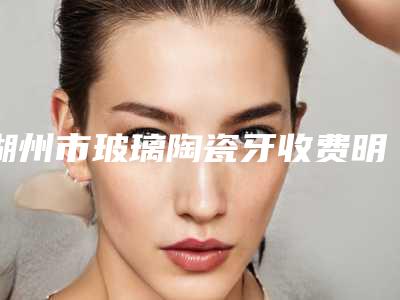湖州市玻璃陶瓷牙收费明细医生曝光一览-湖州市玻璃陶瓷牙价格