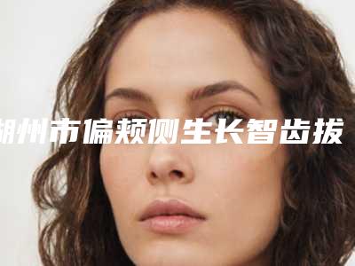 湖州市偏颊侧生长智齿拔除医院上榜名单前十名攻略（湖州菁华口腔既权威技术又先进）