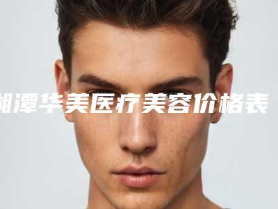 湘潭华美医疗美容价格表医学新鲜出炉-擅长项目全耳再造手术等