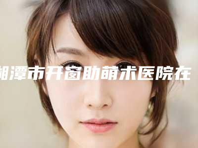 湘潭市开窗助萌术医院在榜清单top10哪家实力更高一筹(湘潭心悦口腔诊所好还实惠)