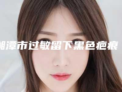 湘潭市过敏留下黑色疤痕去除医院排行官方认证机构名单-湘潭市过敏留下黑色疤痕去除整形医院