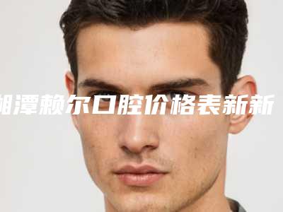湘潭赖尔口腔价格表新新版本出炉