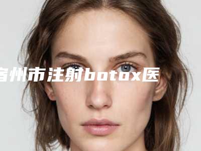宿州市注射botox医院上榜清单前十位正规人气机构-宿州市注射botox整形医院