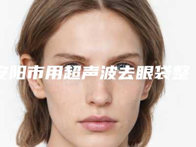 安阳市用超声波去眼袋整形医院综合实力top10口碑排行榜女生必看名单(安阳婷淇医疗美容整形诊所优质的选择)