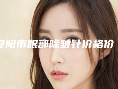 安阳市眼部除皱针价格价位表遭曝光(眼部除皱针均价为:3974元)