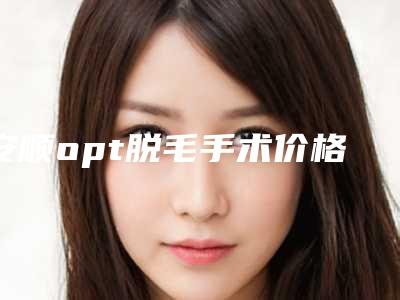 安顺opt脱毛手术价格一般是多少