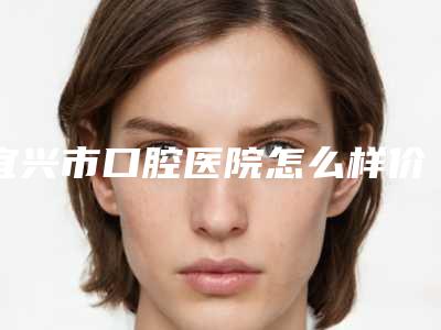 宜兴市口腔医院怎么样价格表全新-矫牙600-831元