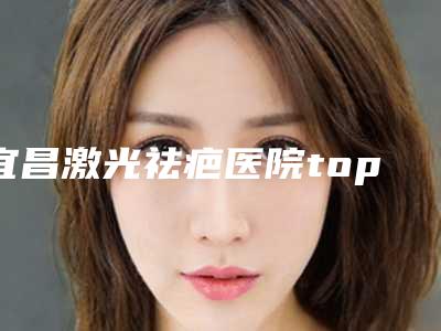 宜昌激光祛疤医院top10排行,宜昌奥莱整形美容门诊部入围前五,第八名遍布北上广