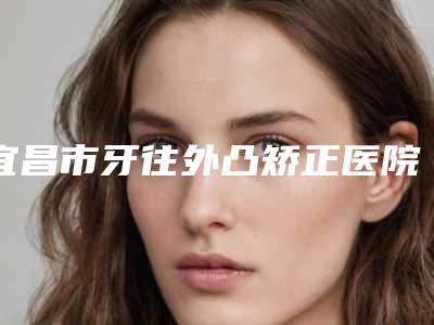 宜昌市牙往外凸矫正医院排名十强都有哪些医(宜昌咿呀口腔门诊部(万达门诊)锁定前三_绝了)