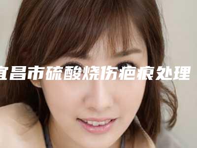 宜昌市硫酸烧伤疤痕处理医生排名综合实力十强公开-李健宁医生看排名榜中相互比拼