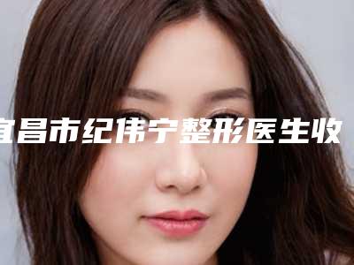 宜昌市纪伟宁整形医生收费标准全新呈现