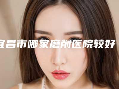 宜昌市哪家磨削医院较好-宜昌美岸医疗美容门诊部口碑实力在线
