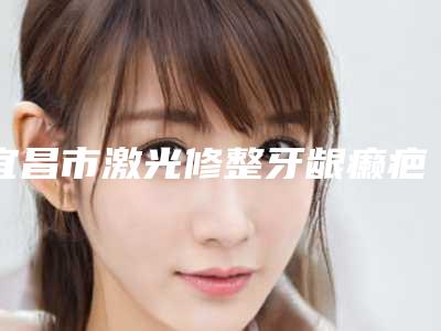 宜昌市激光修整牙龈癞疤价格表新版2025分享-宜昌市激光修整牙龈癞疤价格
