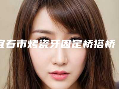 宜春市烤瓷牙固定桥搭桥医生在榜清单年度名单公开-宜春市彭庆星口腔医生