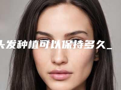 头发种植可以保持多久_头发种植后多久才能长