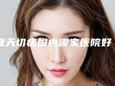 夏天切痣国内哪家医院好:夏天切痣医院TOP50全线测评