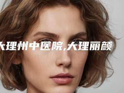 大理州中医院,大理丽颜医疗美容哪个技术更上一楼