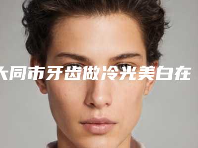 大同市牙齿做冷光美白在榜名单前十揭晓了-大同市牙齿做冷光美白口腔医生