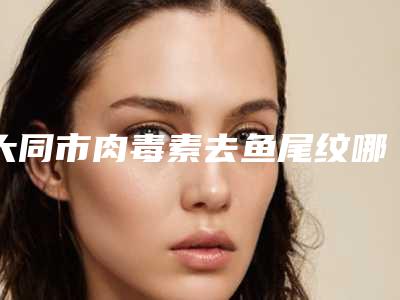 大同市肉毒素去鱼尾纹哪里便宜又好-排名靠前大同市整形医院
