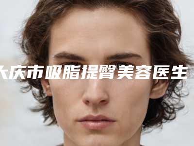 大庆市吸脂提臀美容医生在榜清单专位权威有实力,值得信赖-单晶医生网友评分高_人气旺