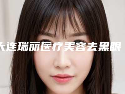大连瑞丽医疗美容去黑眼圈医美美容手术术后护理