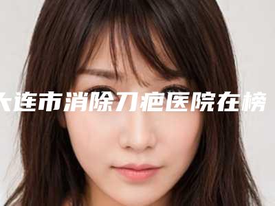 大连市消除刀疤医院在榜名单前十名票选结果公布(大连市消除刀疤整形医院)