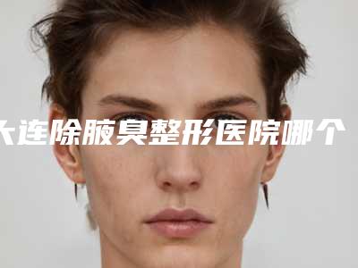 大连除腋臭整形医院哪个最出名？