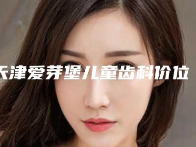天津爱芽堡儿童齿科价位表全新版公布