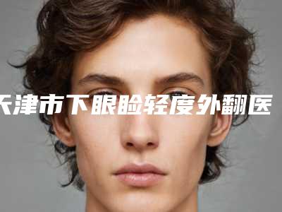 天津市下眼睑轻度外翻医生排名前十位走访盘点-天津市王富来整形医生备受喜爱
