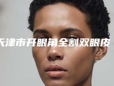 天津市开眼角全割双眼皮医院排行榜前10名红榜优先告知-天津市开眼角全割双眼皮整形医院
