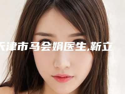 天津市马会娟医生,靳立纯医生微整容微整形你比较喜欢哪一个