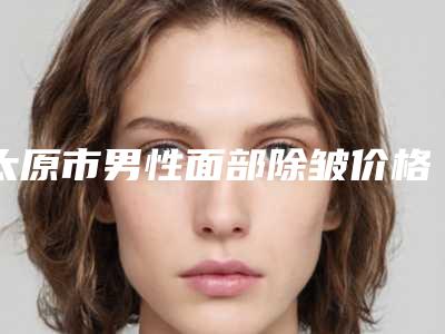 太原市男性面部除皱价格(费用)清单口碑全新一览-太原市男性面部除皱价位多少