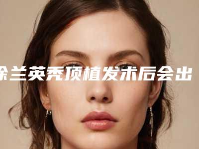 徐兰英秃顶植发术后会出现什么副作用