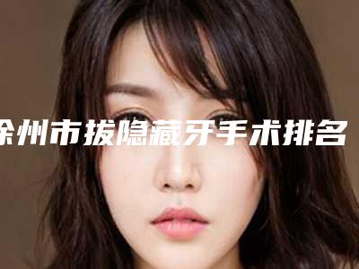 徐州市拔隐藏牙手术排名医生前四新鲜出炉-徐州市拔隐藏牙手术口腔医生