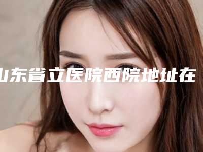 山东省立医院西院地址在哪里-推荐陈朋医生,刘婷婷医生