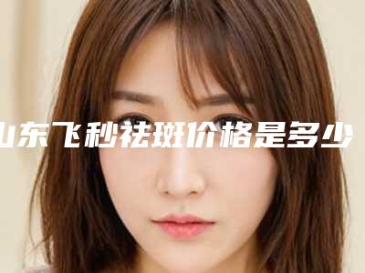 山东飞秒祛斑价格是多少(2025年10月飞秒祛斑均价为:4446元)